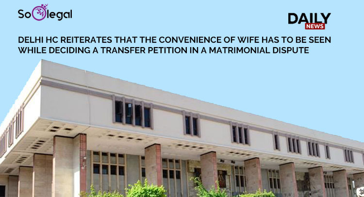 DELHI HC REITERATES THAT THE CONVENIENCE OF WIFE HAS TO BE SEEN WHILE DECIDING A TRANSFER PETITION IN A MATRIMONIAL DISPUTE