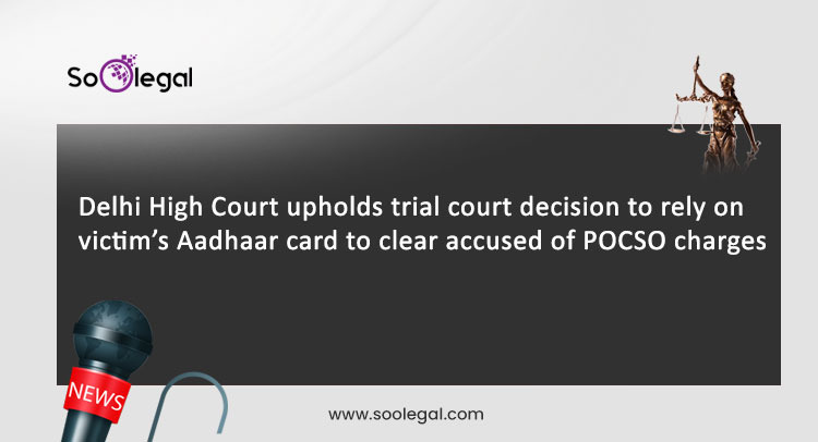 Delhi High Court upholds trial court decision to rely on victim’s Aadhaar card to clear accused of POCSO charges