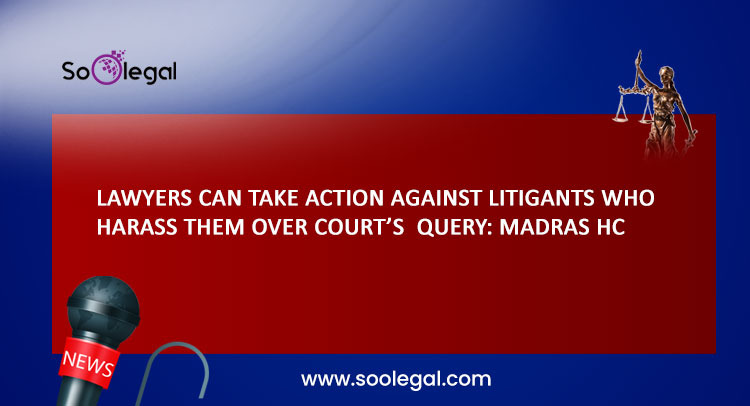 LAWYERS CAN TAKE ACTION AGAINST LITIGANTS WHO HARASS THEM OVER COURT’S QUERY: MADRAS HC