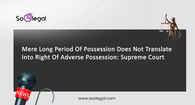 Mere Long Period Of Possession Does Not Translate Into Right Of Adverse Possession: Supreme Court