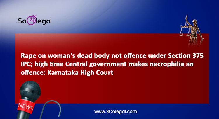 Rape on woman's dead body not offence under Section 375 IPC; high time Central government makes necrophilia an offence: Karnataka High Court