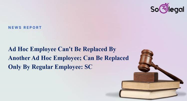 Ad Hoc Employee Can't Be Replaced By Another Ad Hoc Employee; Can Be Replaced Only By Regular Employee: SC