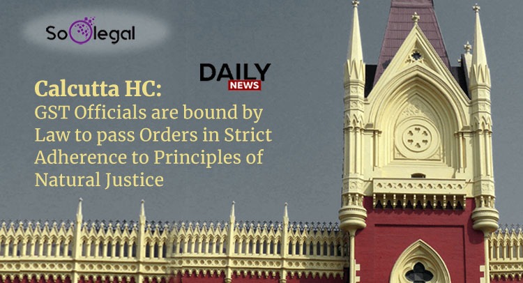 Calcutta HC: GST Officials are bound by Law to pass Orders in Strict Adherence to Principles of Natural Justice