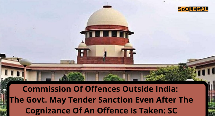 Commission of offences Outside India: The Govt. may tender sanction even after the cognizance of an offence is taken: SC