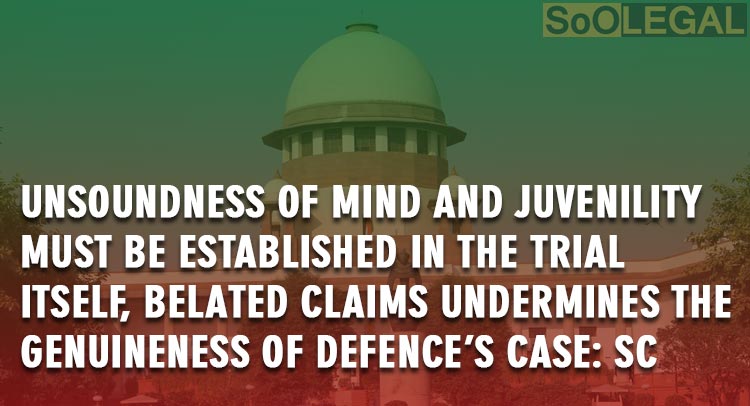 Unsoundness of mind and Juvenility must be established in the trial itself, belated claims undermines the genuineness of defence’s case: SC