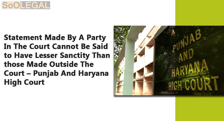 Statement Made By A Party In The Court Cannot Be Said to Have Lesser Sanctity Than those Made Outside The Court –Punjab And Haryana High Court