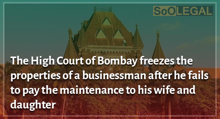 The High Court of Bombay freezes the properties of a businessman after he fails to pay the maintenance to his wife and daughter