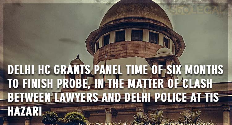 Delhi HC Grants Panel time of six months to finish probe, in the matter of clash between lawyers and Delhi police at Tis Hazari