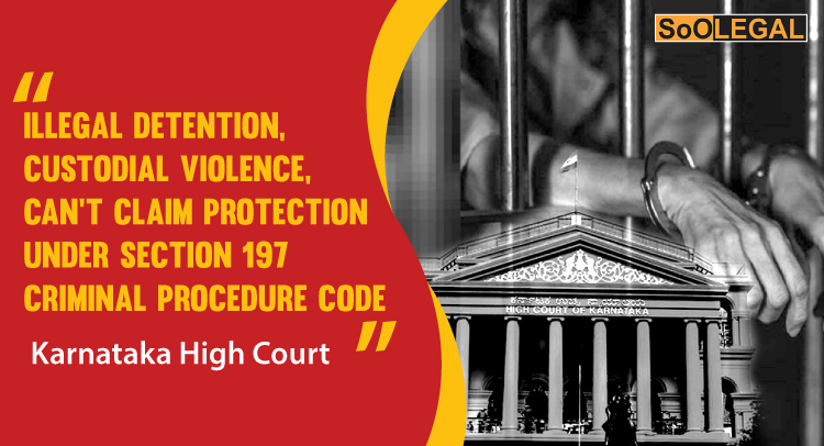 The Karnataka High Court has held that illegal detention as well as custodial violence do not constitute ‘public duty’ and thus no protection under Section 197 CrPC can be claimed