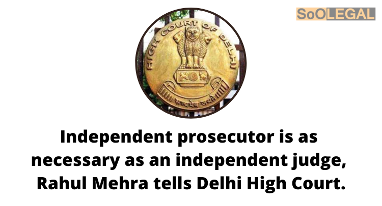 Independent prosecutor is as necessary as an independent judge, Rahul Mehra tells Delhi High Court