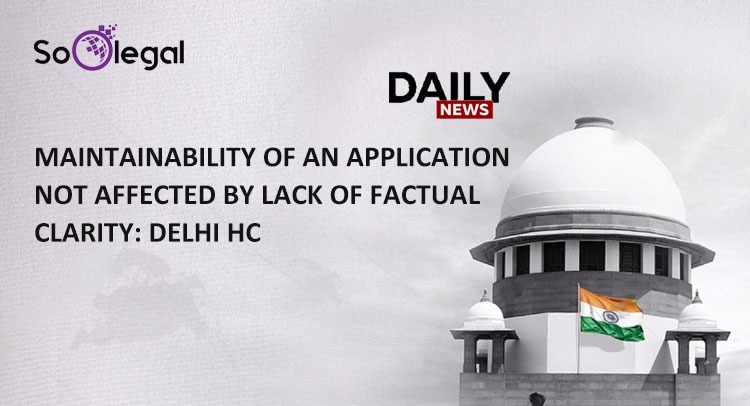 MAINTAINABILITY OF AN APPLICATION NOT AFFECTED BY LACK OF FACTUAL CLARITY DELHI HC