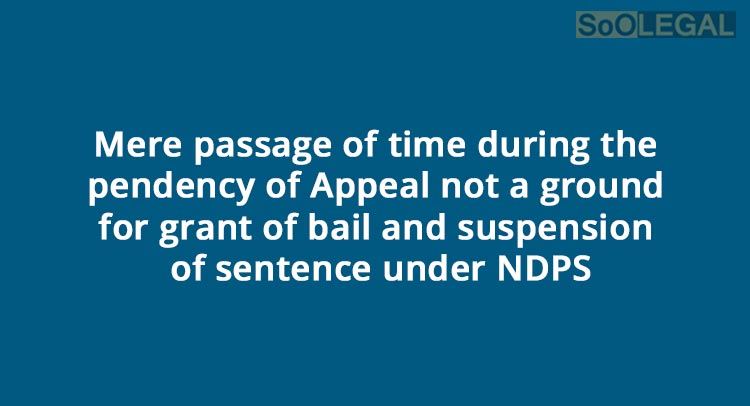 “Mere passage of time during the pendency of Appeal not a ground for grant of bail and suspension of sentence under NDPS”: SC