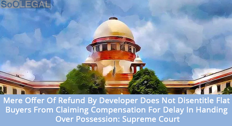 Mere Offer Of Refund By Developer Does Not Disentitle Flat Buyers From Claiming Compensation For Delay In Handing Over Possession: Supreme Court