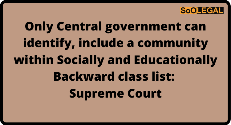 Only Central government can identify, include a community within Socially and Educationally Backward class list: Supreme Court