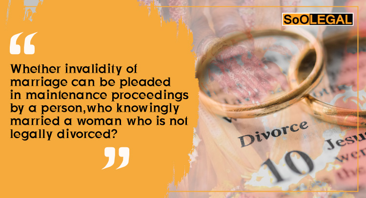 Whether invalidity of marriage can be pleaded in maintenance proceedings by a person, who knowingly married a woman who is not legally divorced?