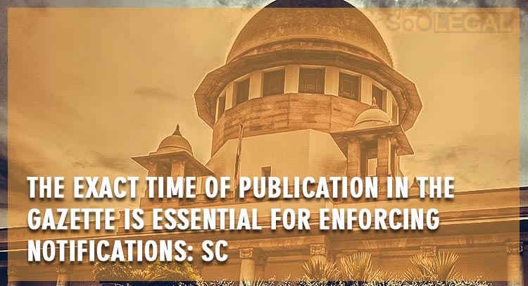 The exact time of publication in the Gazette is essential for enforcing notifications: SC