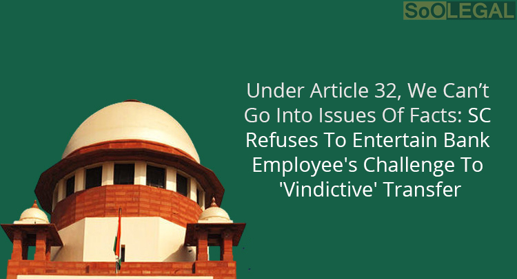 Under Article 32, We Can’t Go Into Issues Of Facts: SC Refuses To Entertain Bank Employee's Challenge To 'Vindictive' Transfer