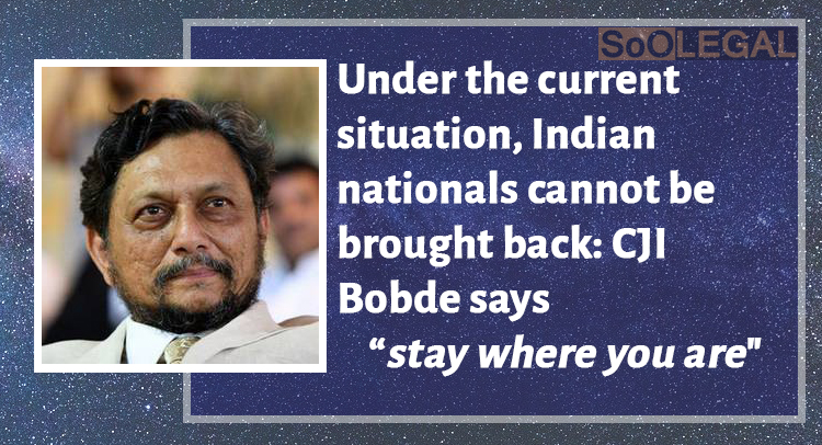 Under the current situation, Indian nationals cannot be brought back: CJI Bobde says “stay where you are”