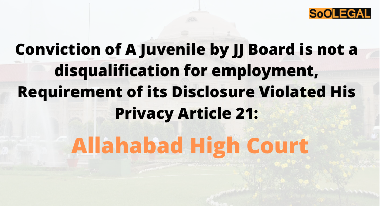 Conviction of A Juvenile by JJ Board is not a disqualification for employment, Requirement of its Disclosure Violated His Privacy Article 21: Allahabad High Court