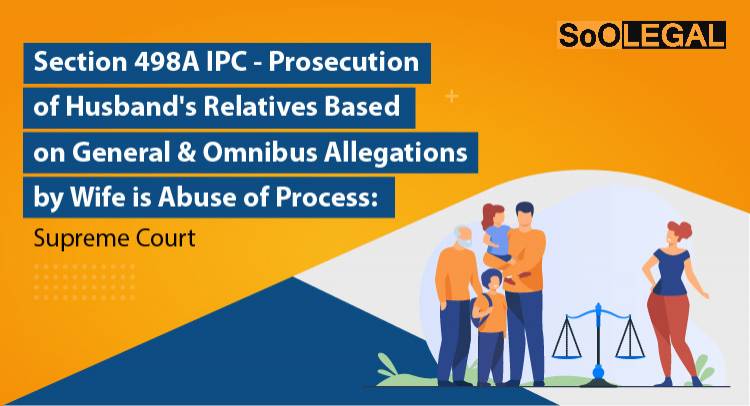 Section 498A IPC – Prosecution of Husband’s Relatives Based on General & Omnibus Allegations by Wife is Abuse of Process: Supreme Court