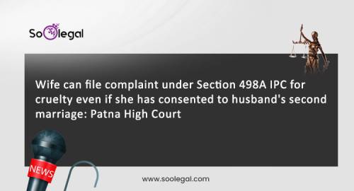 Wife can file complaint under Section 498A IPC for cruelty even if she has consented to husband's second marriage: Patna High Court