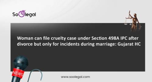 Woman can file cruelty case under Section 498A IPC after divorce but only for incidents during marriage: Gujarat HC