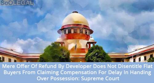 Mere Offer Of Refund By Developer Does Not Disentitle Flat Buyers From Claiming Compensation For Delay In Handing Over Possession: Supreme Court