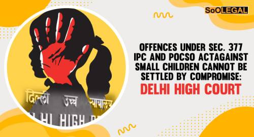 Offences Under Sec. 377 IPC And POCSO Act Against Small Children Cannot Be Settled By Compromise: Delhi High Court