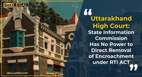 Uttarakhand High Court: State Information Commission Has No Power to Direct Removal of Encroachment under RTI ACT