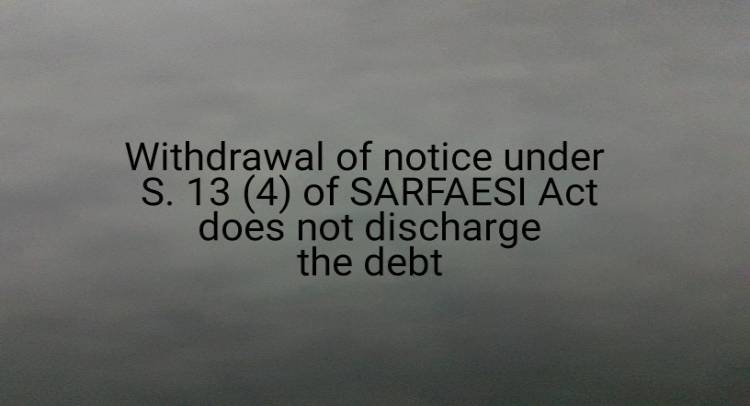 Withdrawal of notice under S. 13 (4) of SARFAESI Act does not discharge the debt