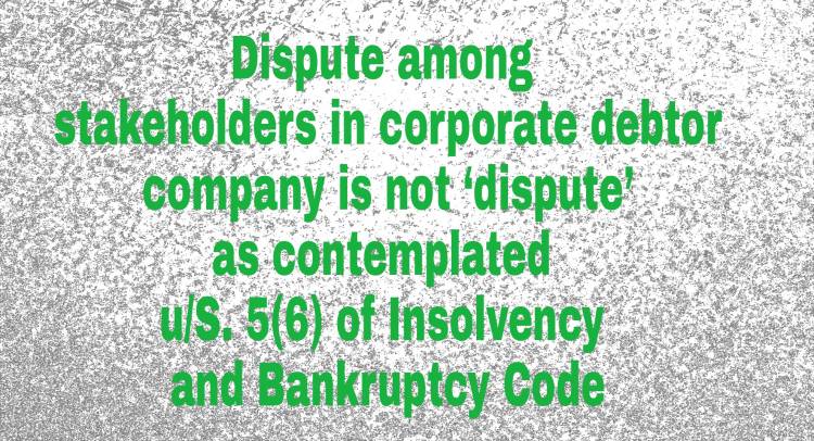 Dispute among stakeholders in corporate debtor company is not ‘dispute’ as contemplated u/S. 5(6) of Insolvency and Bankruptcy Code