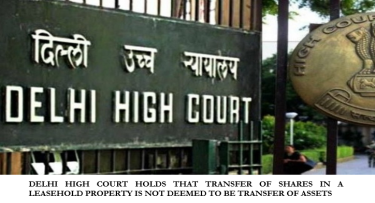 DELHI HIGH COURT HOLDS THAT TRANSFER OF SHARES IN A LEASEHOLD PROPERTY IS NOT DEEMED TO BE TRANSFER OF ASSETS