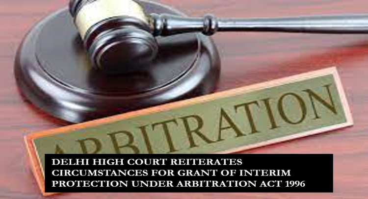 DELHI HIGH COURT REITERATES CIRCUMSTANCES FOR GRANT OF INTERIM PROTECTION UNDER ARBITRATION ACT 1996